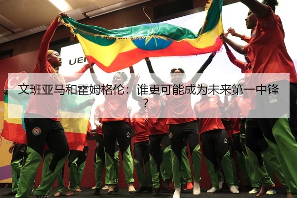 文班亚马和霍姆格伦：谁更可能成为未来第一中锋？