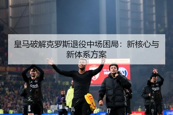 皇马破解克罗斯退役中场困局：新核心与新体系方案